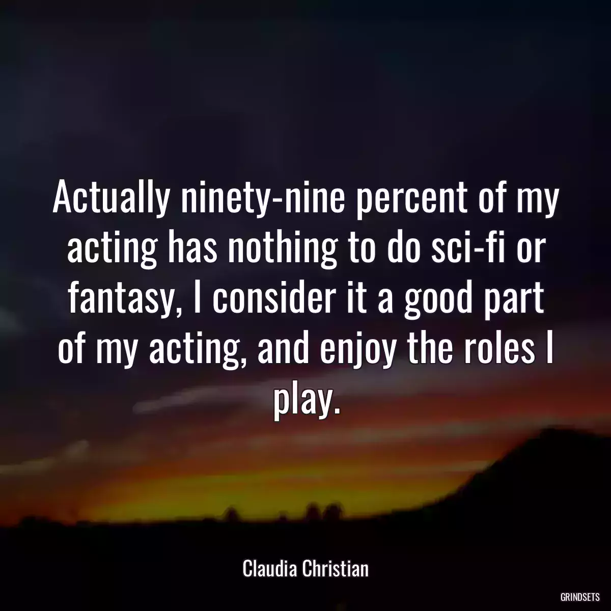 Actually ninety-nine percent of my acting has nothing to do sci-fi or fantasy, I consider it a good part of my acting, and enjoy the roles I play.