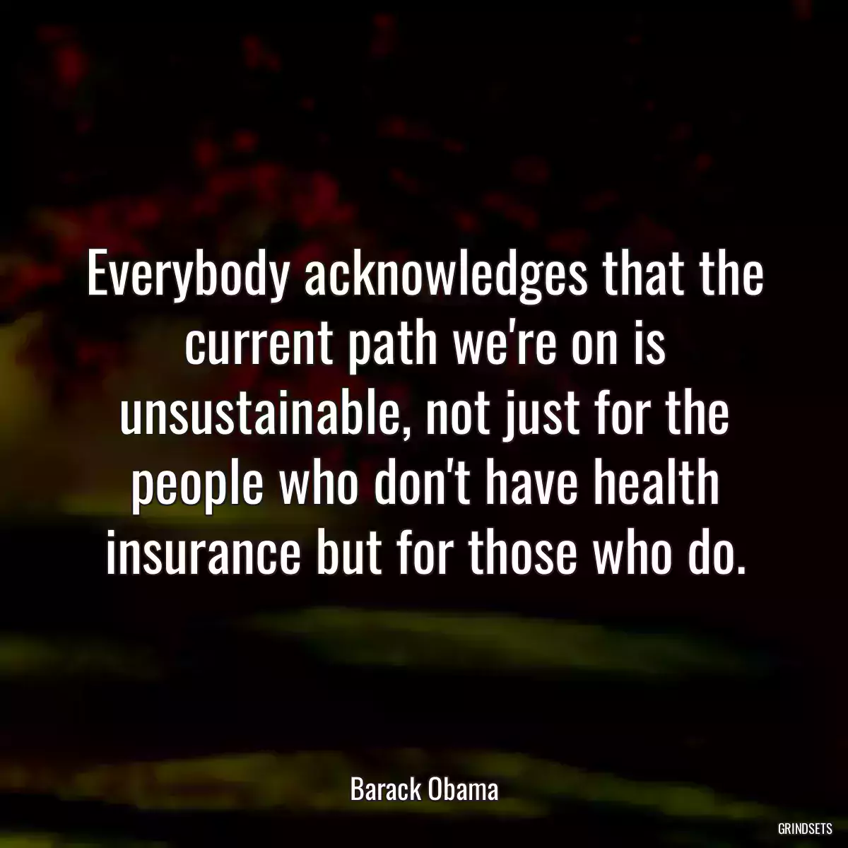 Everybody acknowledges that the current path we\'re on is unsustainable, not just for the people who don\'t have health insurance but for those who do.