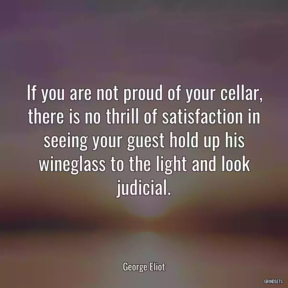 If you are not proud of your cellar, there is no thrill of satisfaction in seeing your guest hold up his wineglass to the light and look judicial.