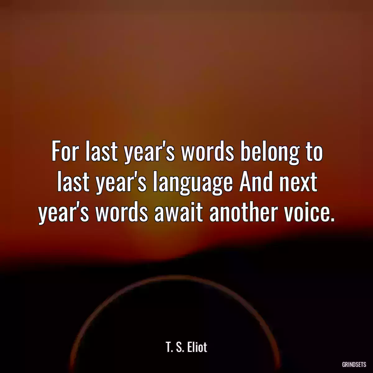 For last year\'s words belong to last year\'s language And next year\'s words await another voice.