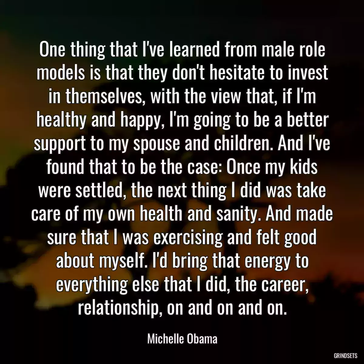 One thing that I\'ve learned from male role models is that they don\'t hesitate to invest in themselves, with the view that, if I\'m healthy and happy, I\'m going to be a better support to my spouse and children. And I\'ve found that to be the case: Once my kids were settled, the next thing I did was take care of my own health and sanity. And made sure that I was exercising and felt good about myself. I\'d bring that energy to everything else that I did, the career, relationship, on and on and on.