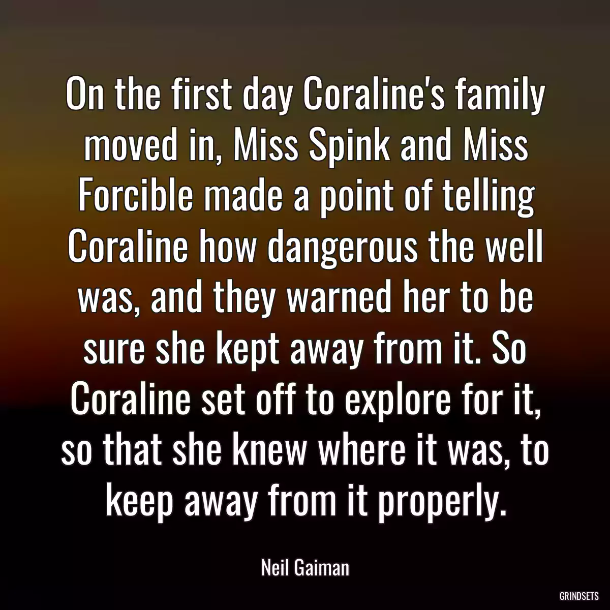 On the first day Coraline\'s family moved in, Miss Spink and Miss Forcible made a point of telling Coraline how dangerous the well was, and they warned her to be sure she kept away from it. So Coraline set off to explore for it, so that she knew where it was, to keep away from it properly.