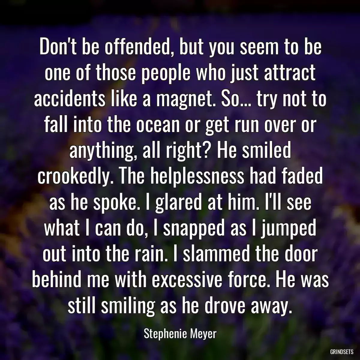 Don\'t be offended, but you seem to be one of those people who just attract accidents like a magnet. So... try not to fall into the ocean or get run over or anything, all right? He smiled crookedly. The helplessness had faded as he spoke. I glared at him. I\'ll see what I can do, I snapped as I jumped out into the rain. I slammed the door behind me with excessive force. He was still smiling as he drove away.