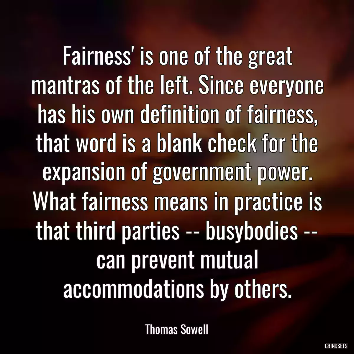 Fairness\' is one of the great mantras of the left. Since everyone has his own definition of fairness, that word is a blank check for the expansion of government power. What fairness means in practice is that third parties -- busybodies -- can prevent mutual accommodations by others.