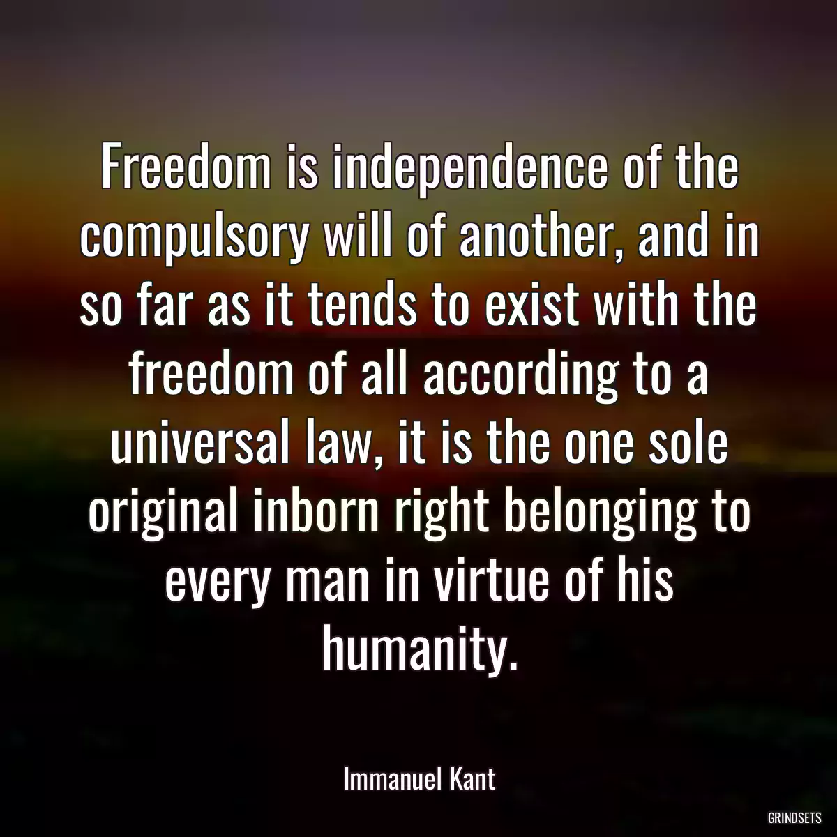 Freedom is independence of the compulsory will of another, and in so far as it tends to exist with the freedom of all according to a universal law, it is the one sole original inborn right belonging to every man in virtue of his humanity.