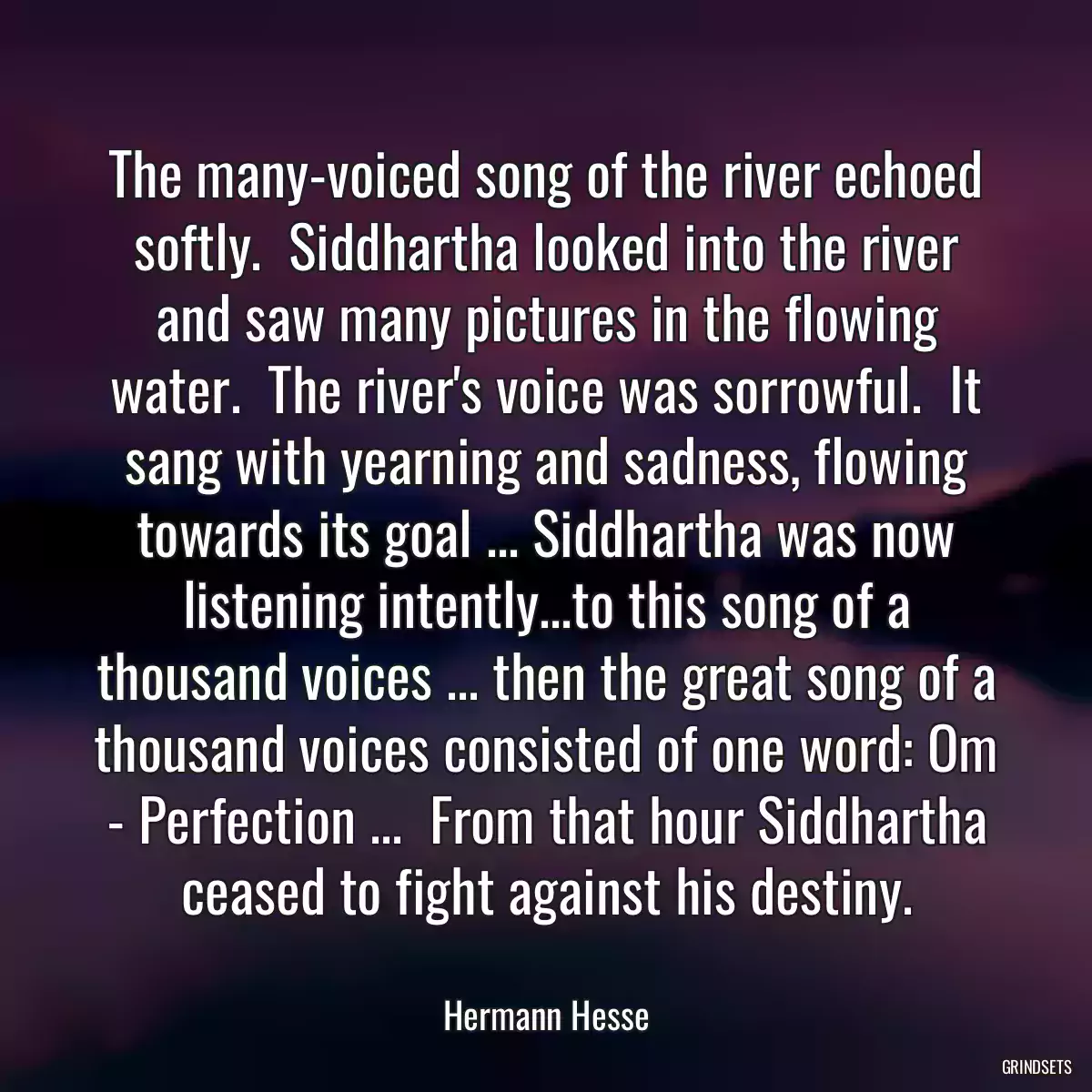 The many-voiced song of the river echoed softly.  Siddhartha looked into the river and saw many pictures in the flowing water.  The river\'s voice was sorrowful.  It sang with yearning and sadness, flowing towards its goal ... Siddhartha was now listening intently...to this song of a thousand voices ... then the great song of a thousand voices consisted of one word: Om - Perfection ...  From that hour Siddhartha ceased to fight against his destiny.