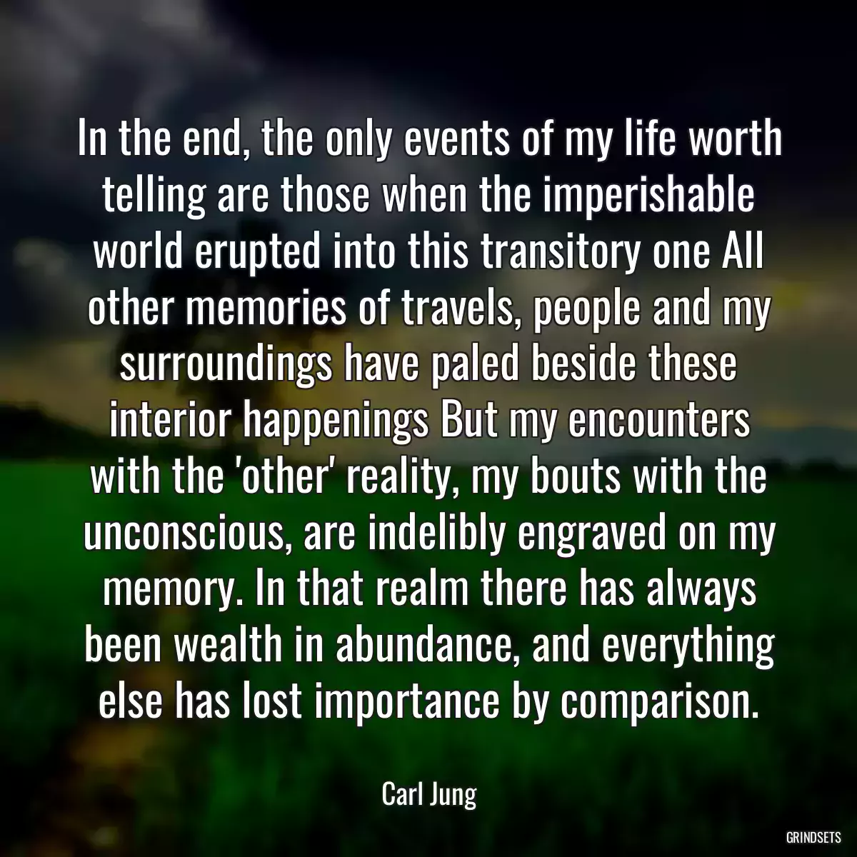 In the end, the only events of my life worth telling are those when the imperishable world erupted into this transitory one All other memories of travels, people and my surroundings have paled beside these interior happenings But my encounters with the \'other\' reality, my bouts with the unconscious, are indelibly engraved on my memory. In that realm there has always been wealth in abundance, and everything else has lost importance by comparison.