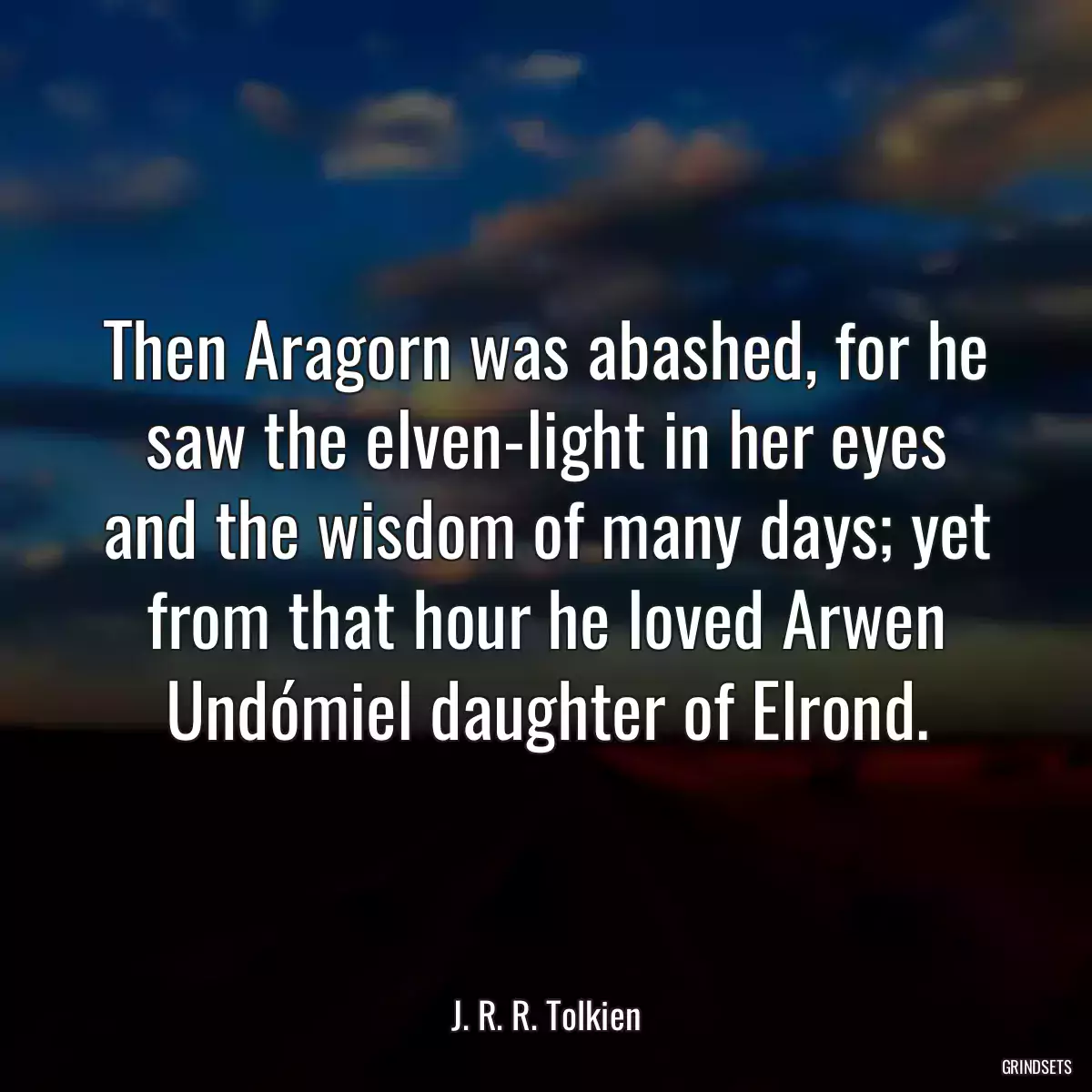 Then Aragorn was abashed, for he saw the elven-light in her eyes and the wisdom of many days; yet from that hour he loved Arwen Undómiel daughter of Elrond.