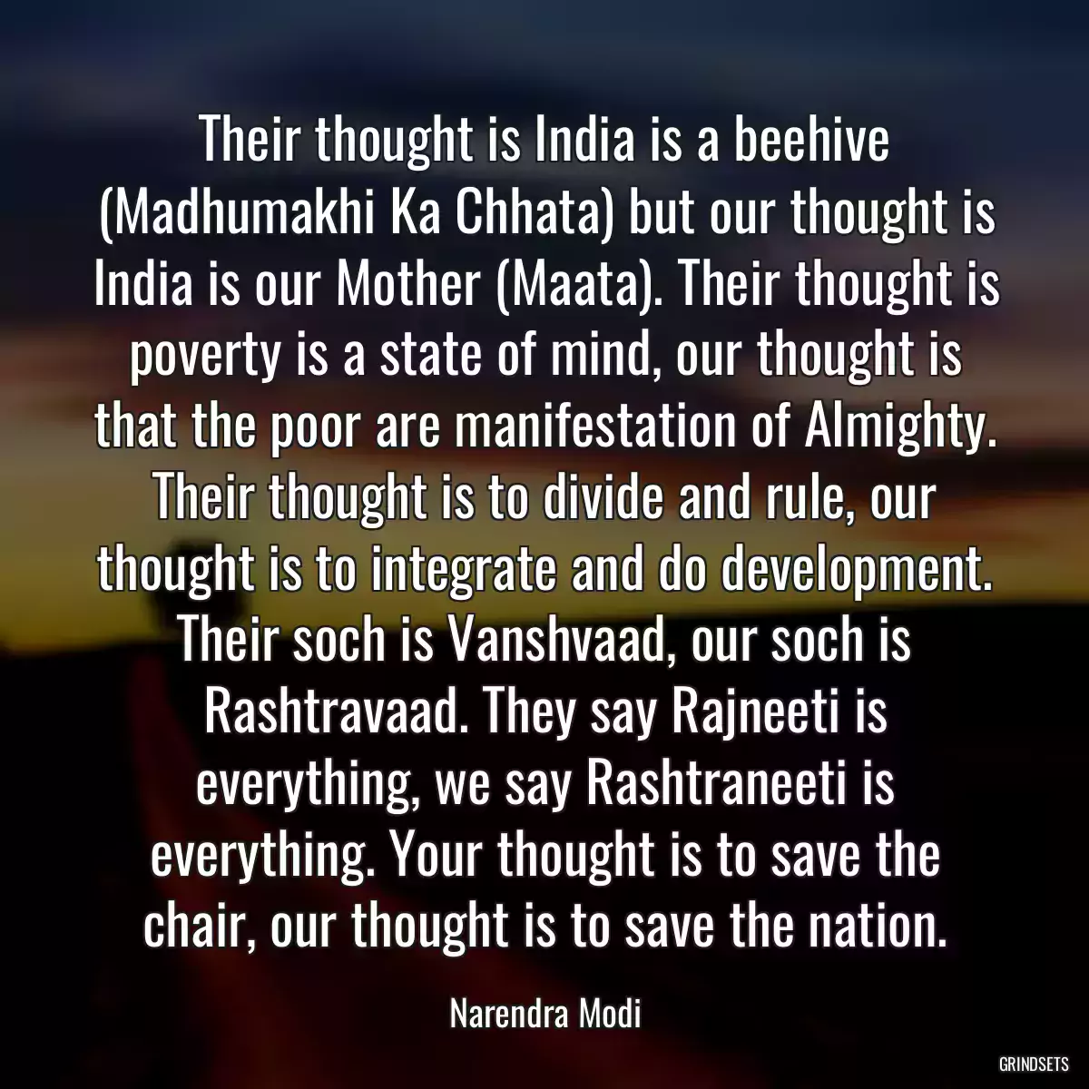 Their thought is India is a beehive (Madhumakhi Ka Chhata) but our thought is India is our Mother (Maata). Their thought is poverty is a state of mind, our thought is that the poor are manifestation of Almighty. Their thought is to divide and rule, our thought is to integrate and do development. Their soch is Vanshvaad, our soch is Rashtravaad. They say Rajneeti is everything, we say Rashtraneeti is everything. Your thought is to save the chair, our thought is to save the nation.