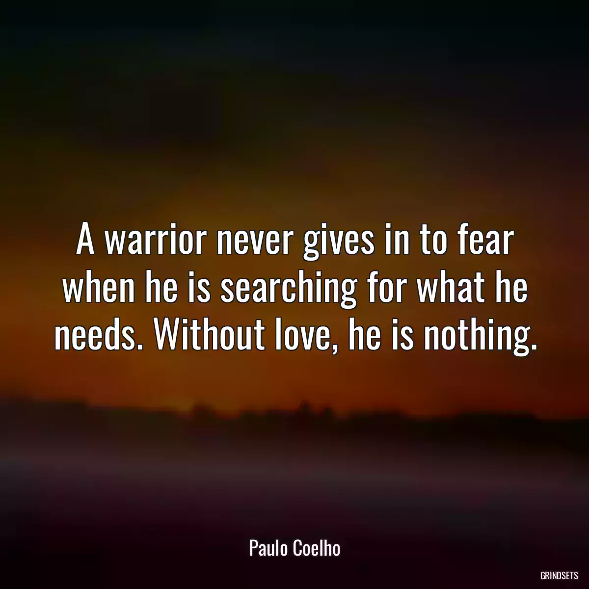 A warrior never gives in to fear when he is searching for what he needs. Without love, he is nothing.