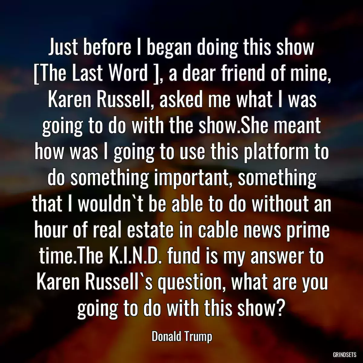 Just before I began doing this show [The Last Word ], a dear friend of mine, Karen Russell, asked me what I was going to do with the show.She meant how was I going to use this platform to do something important, something that I wouldn`t be able to do without an hour of real estate in cable news prime time.The K.I.N.D. fund is my answer to Karen Russell`s question, what are you going to do with this show?