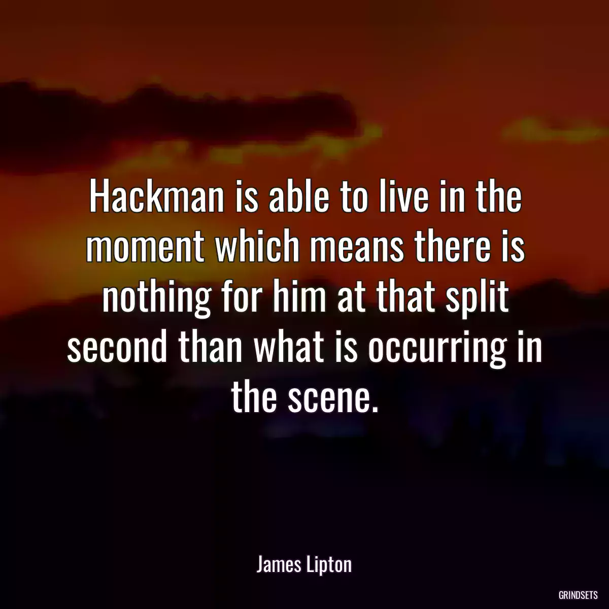 Hackman is able to live in the moment which means there is nothing for him at that split second than what is occurring in the scene.