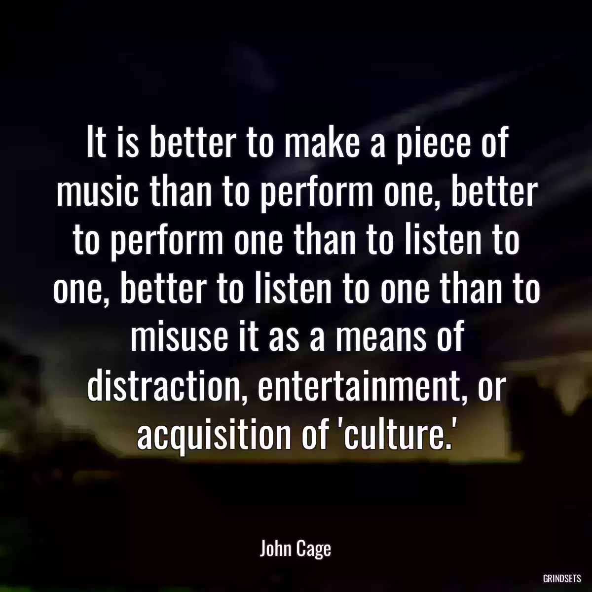 It is better to make a piece of music than to perform one, better to perform one than to listen to one, better to listen to one than to misuse it as a means of distraction, entertainment, or acquisition of \'culture.\'