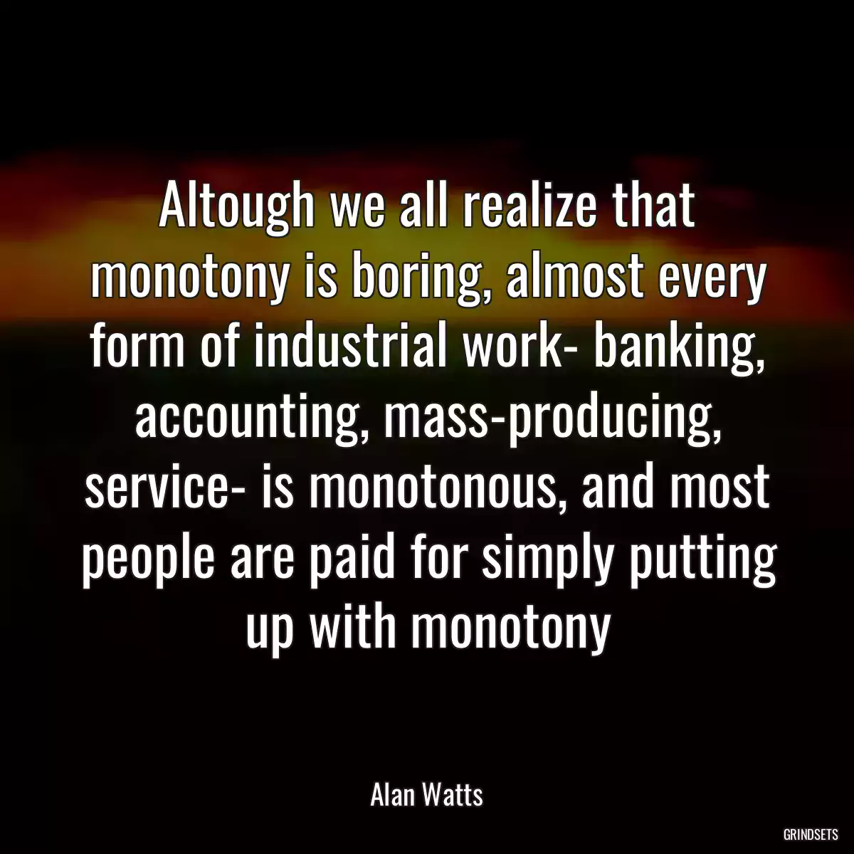 Altough we all realize that monotony is boring, almost every form of industrial work- banking, accounting, mass-producing, service- is monotonous, and most people are paid for simply putting up with monotony