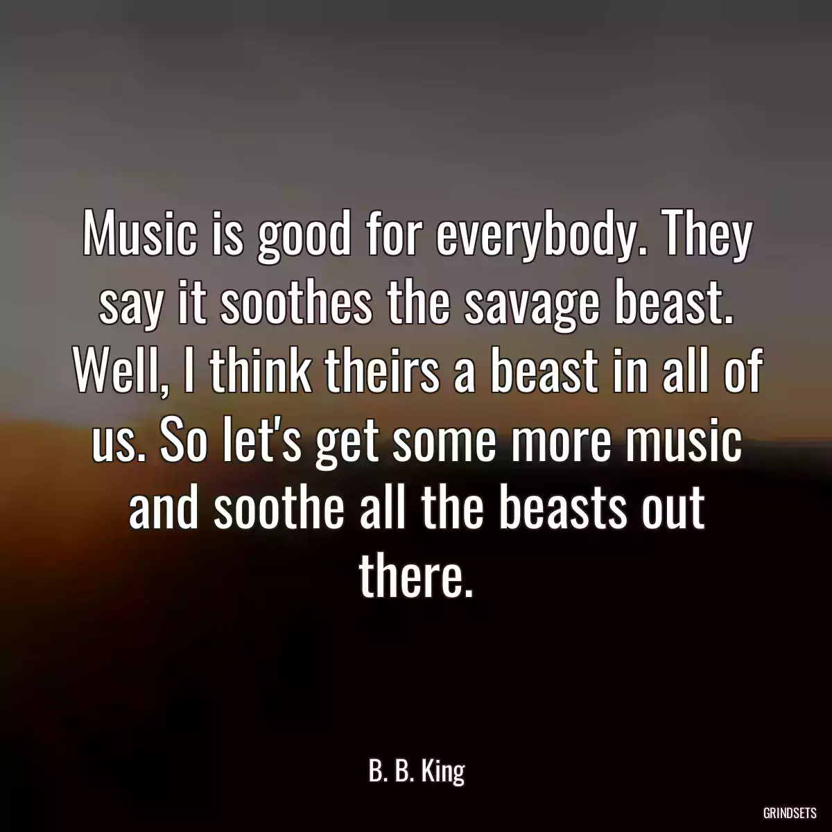 Music is good for everybody. They say it soothes the savage beast. Well, I think theirs a beast in all of us. So let\'s get some more music and soothe all the beasts out there.