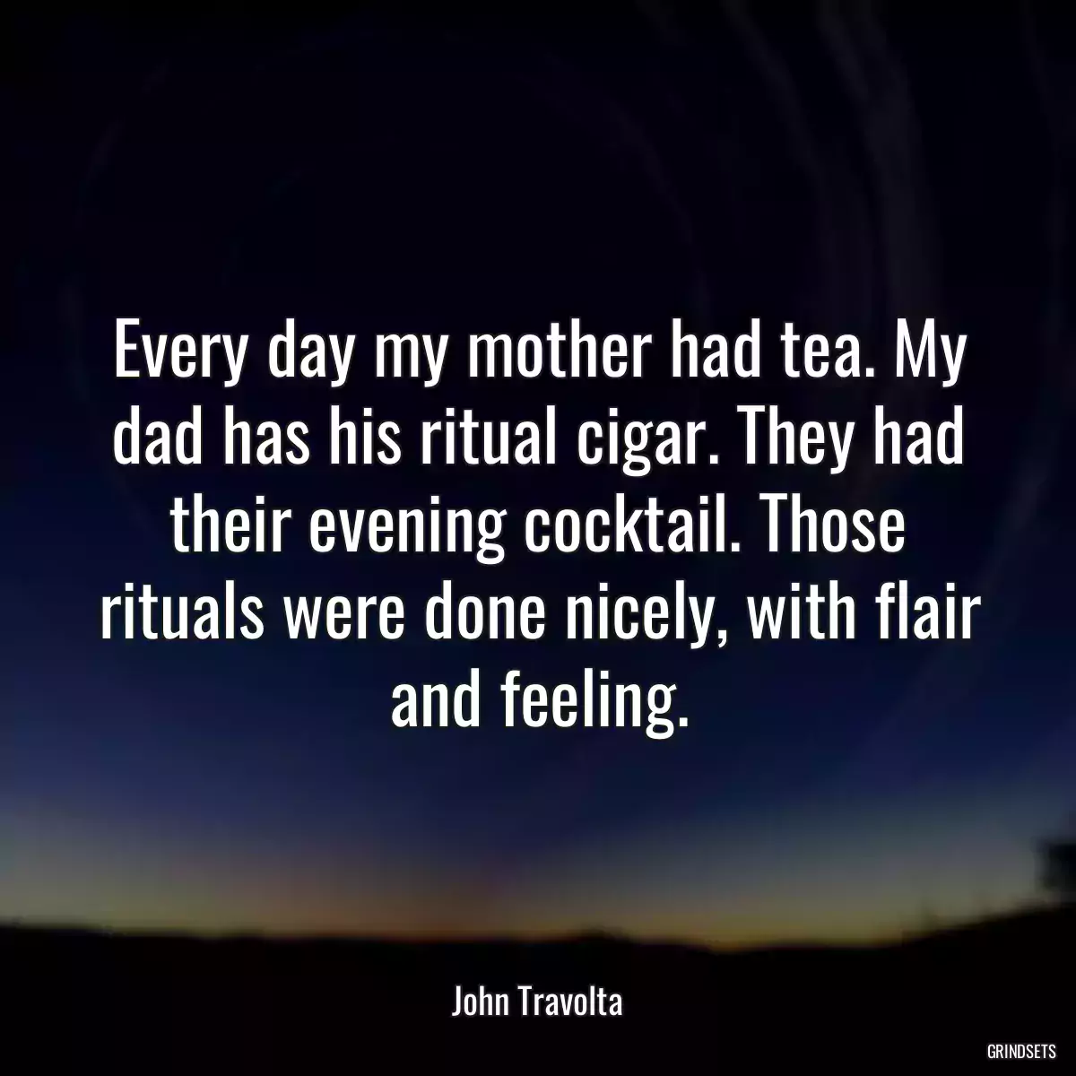 Every day my mother had tea. My dad has his ritual cigar. They had their evening cocktail. Those rituals were done nicely, with flair and feeling.