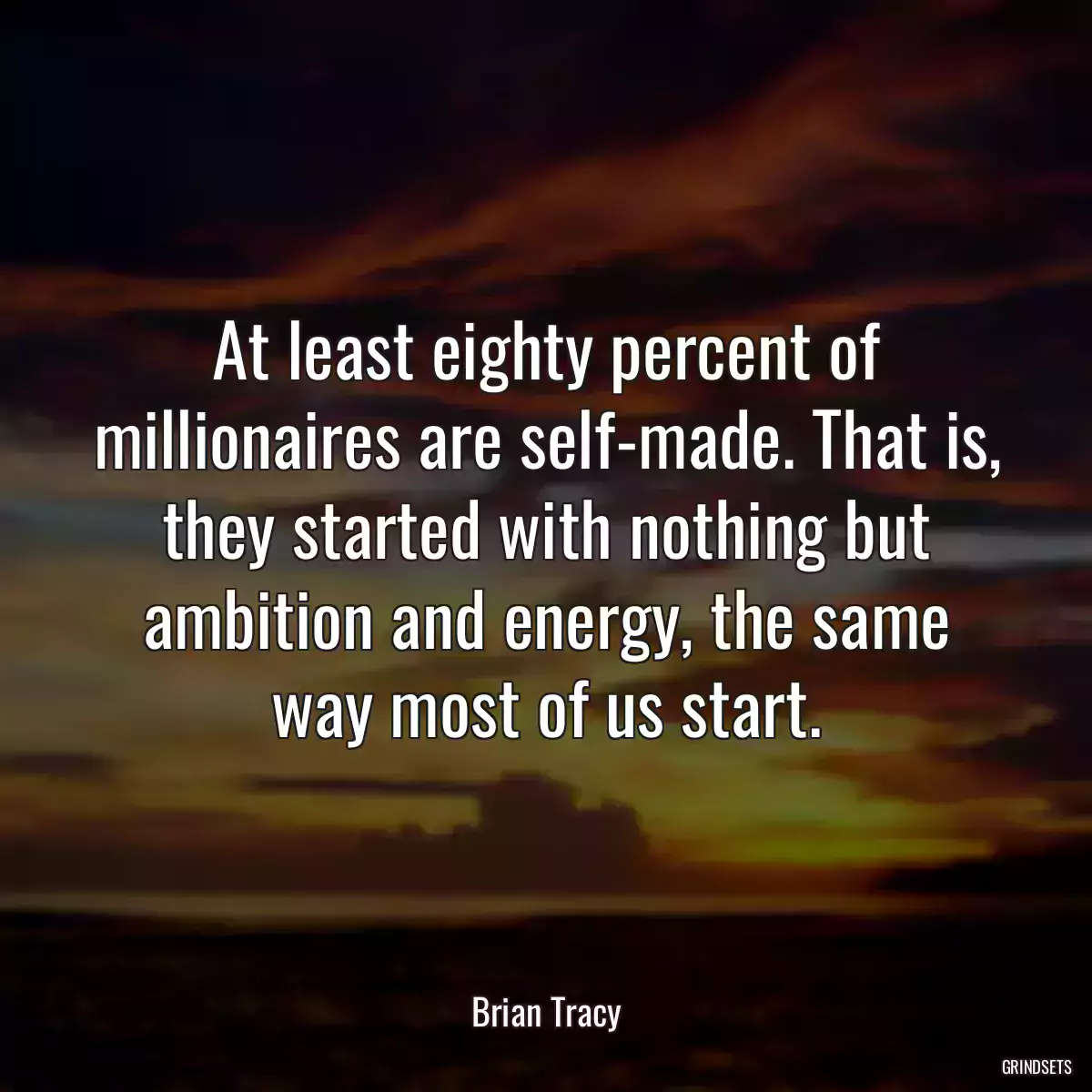 At least eighty percent of millionaires are self-made. That is, they started with nothing but ambition and energy, the same way most of us start.