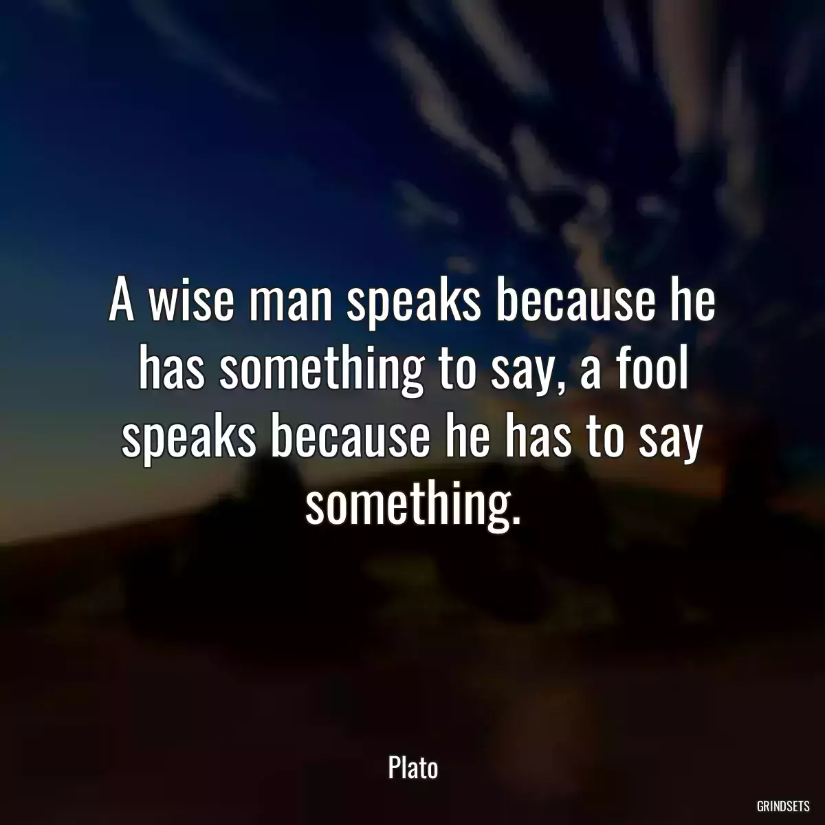 A wise man speaks because he has something to say, a fool speaks because he has to say something.