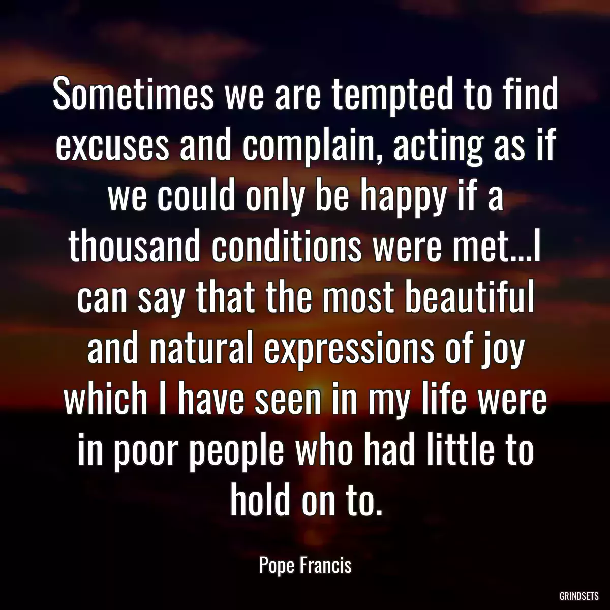 Sometimes we are tempted to find excuses and complain, acting as if we could only be happy if a thousand conditions were met...I can say that the most beautiful and natural expressions of joy which I have seen in my life were in poor people who had little to hold on to.