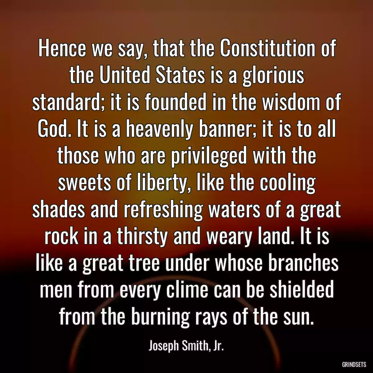 Hence we say, that the Constitution of the United States is a glorious standard; it is founded in the wisdom of God. It is a heavenly banner; it is to all those who are privileged with the sweets of liberty, like the cooling shades and refreshing waters of a great rock in a thirsty and weary land. It is like a great tree under whose branches men from every clime can be shielded from the burning rays of the sun.