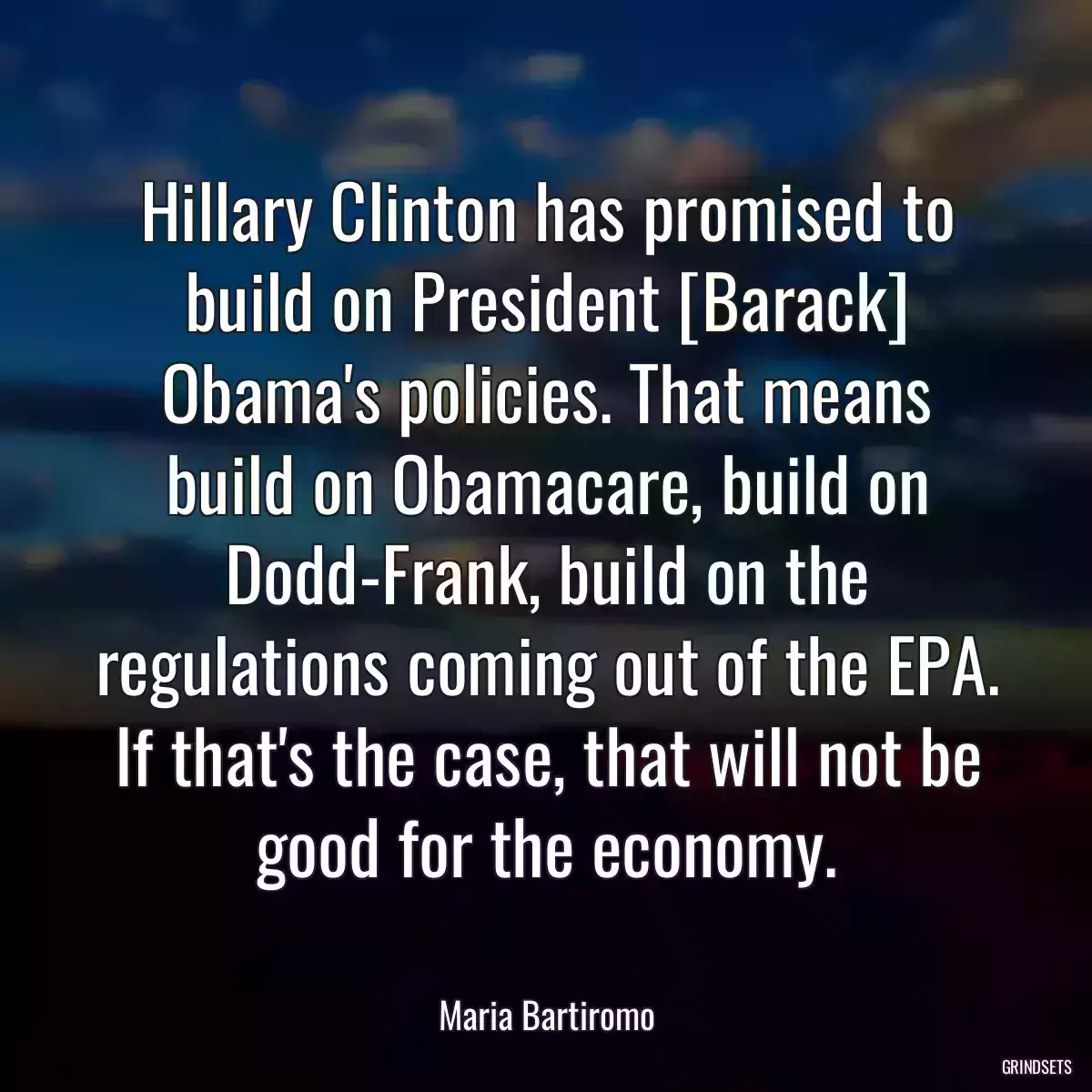 Hillary Clinton has promised to build on President [Barack] Obama\'s policies. That means build on Obamacare, build on Dodd-Frank, build on the regulations coming out of the EPA. If that\'s the case, that will not be good for the economy.