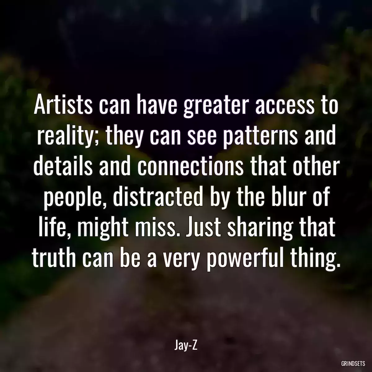 Artists can have greater access to reality; they can see patterns and details and connections that other people, distracted by the blur of life, might miss. Just sharing that truth can be a very powerful thing.