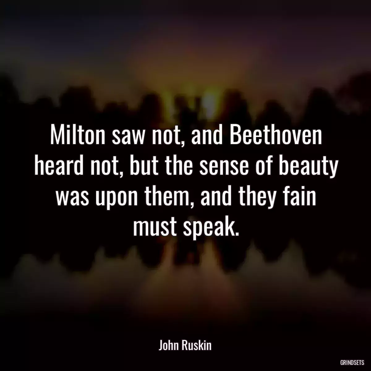 Milton saw not, and Beethoven heard not, but the sense of beauty was upon them, and they fain must speak.