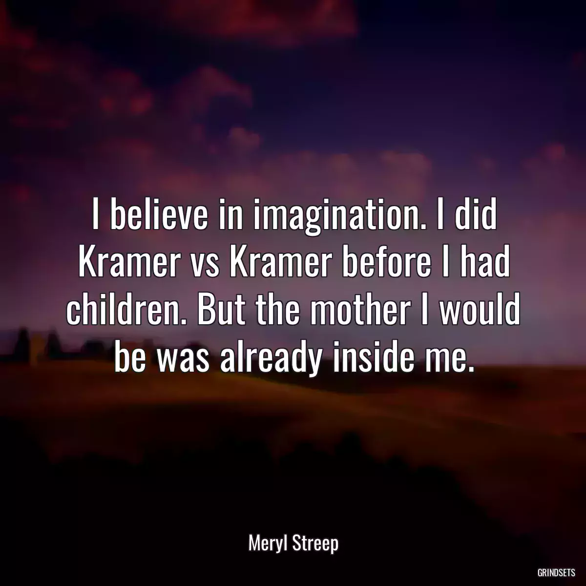 I believe in imagination. I did Kramer vs Kramer before I had children. But the mother I would be was already inside me.