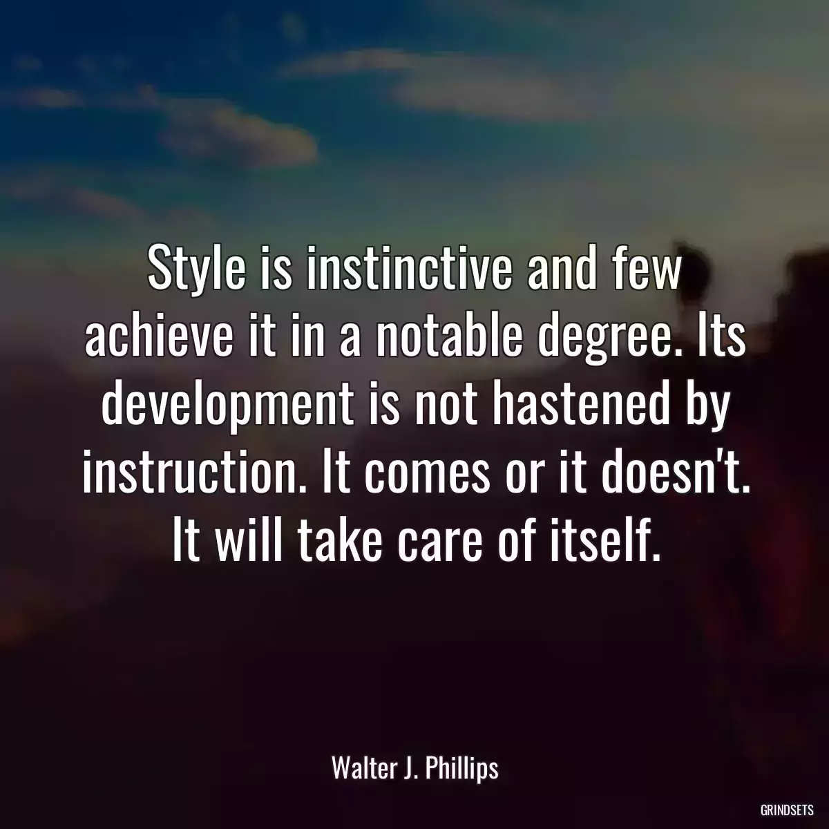 Style is instinctive and few achieve it in a notable degree. Its development is not hastened by instruction. It comes or it doesn\'t. It will take care of itself.