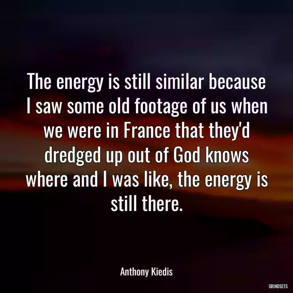 The energy is still similar because I saw some old footage of us when we were in France that they\'d dredged up out of God knows where and I was like, the energy is still there.