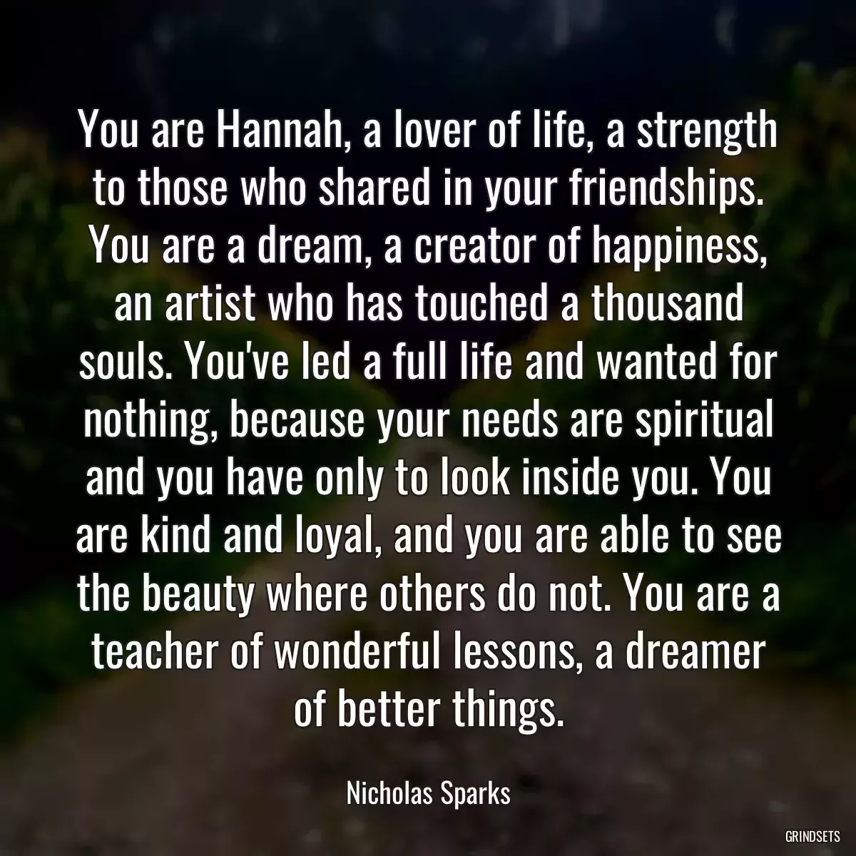 You are Hannah, a lover of life, a strength to those who shared in your friendships. You are a dream, a creator of happiness, an artist who has touched a thousand souls. You\'ve led a full life and wanted for nothing, because your needs are spiritual and you have only to look inside you. You are kind and loyal, and you are able to see the beauty where others do not. You are a teacher of wonderful lessons, a dreamer of better things.