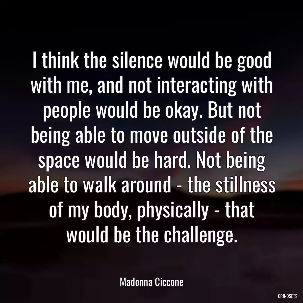 I think the silence would be good with me, and not interacting with people would be okay. But not being able to move outside of the space would be hard. Not being able to walk around - the stillness of my body, physically - that would be the challenge.