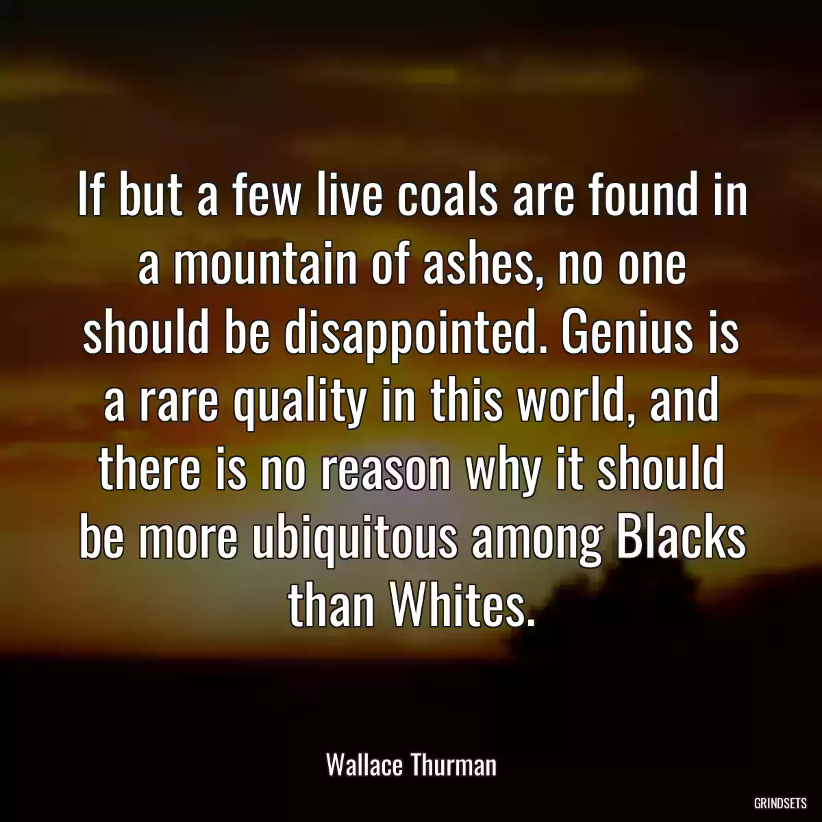 If but a few live coals are found in a mountain of ashes, no one should be disappointed. Genius is a rare quality in this world, and there is no reason why it should be more ubiquitous among Blacks than Whites.