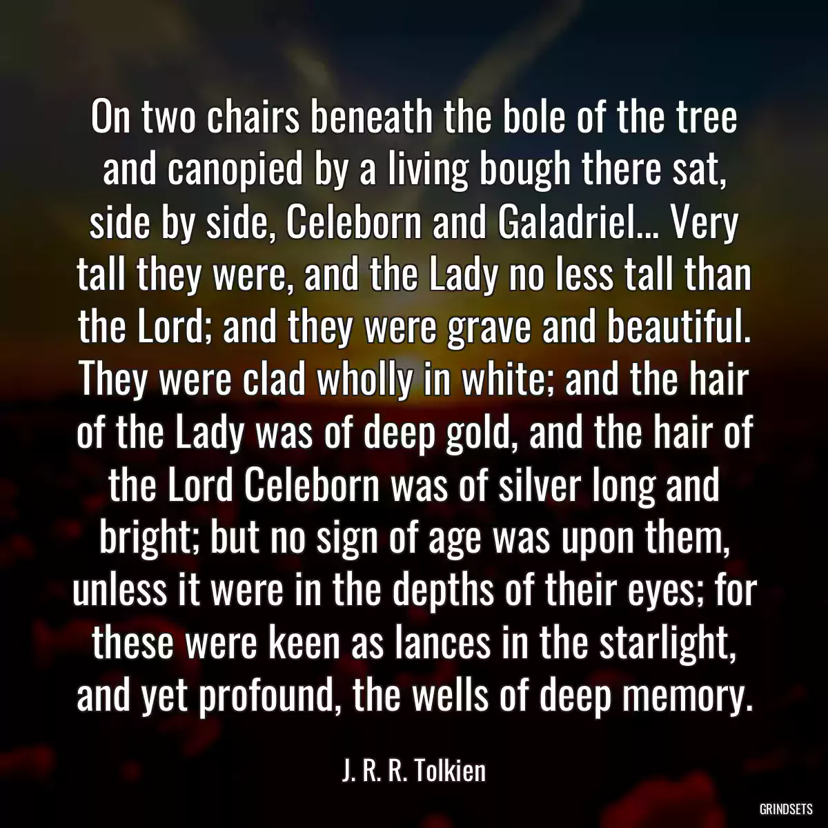 On two chairs beneath the bole of the tree and canopied by a living bough there sat, side by side, Celeborn and Galadriel... Very tall they were, and the Lady no less tall than the Lord; and they were grave and beautiful. They were clad wholly in white; and the hair of the Lady was of deep gold, and the hair of the Lord Celeborn was of silver long and bright; but no sign of age was upon them, unless it were in the depths of their eyes; for these were keen as lances in the starlight, and yet profound, the wells of deep memory.