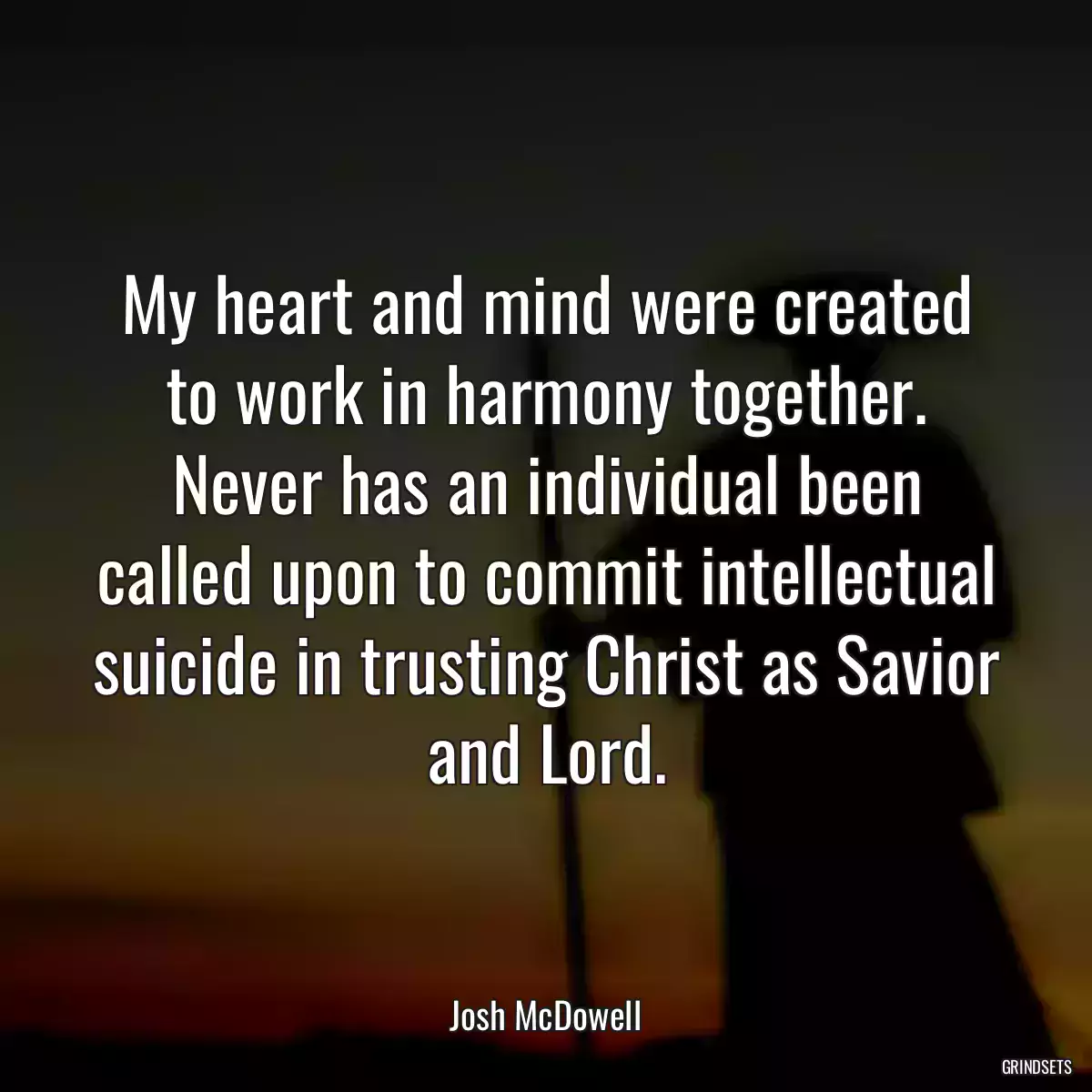 My heart and mind were created to work in harmony together. Never has an individual been called upon to commit intellectual suicide in trusting Christ as Savior and Lord.