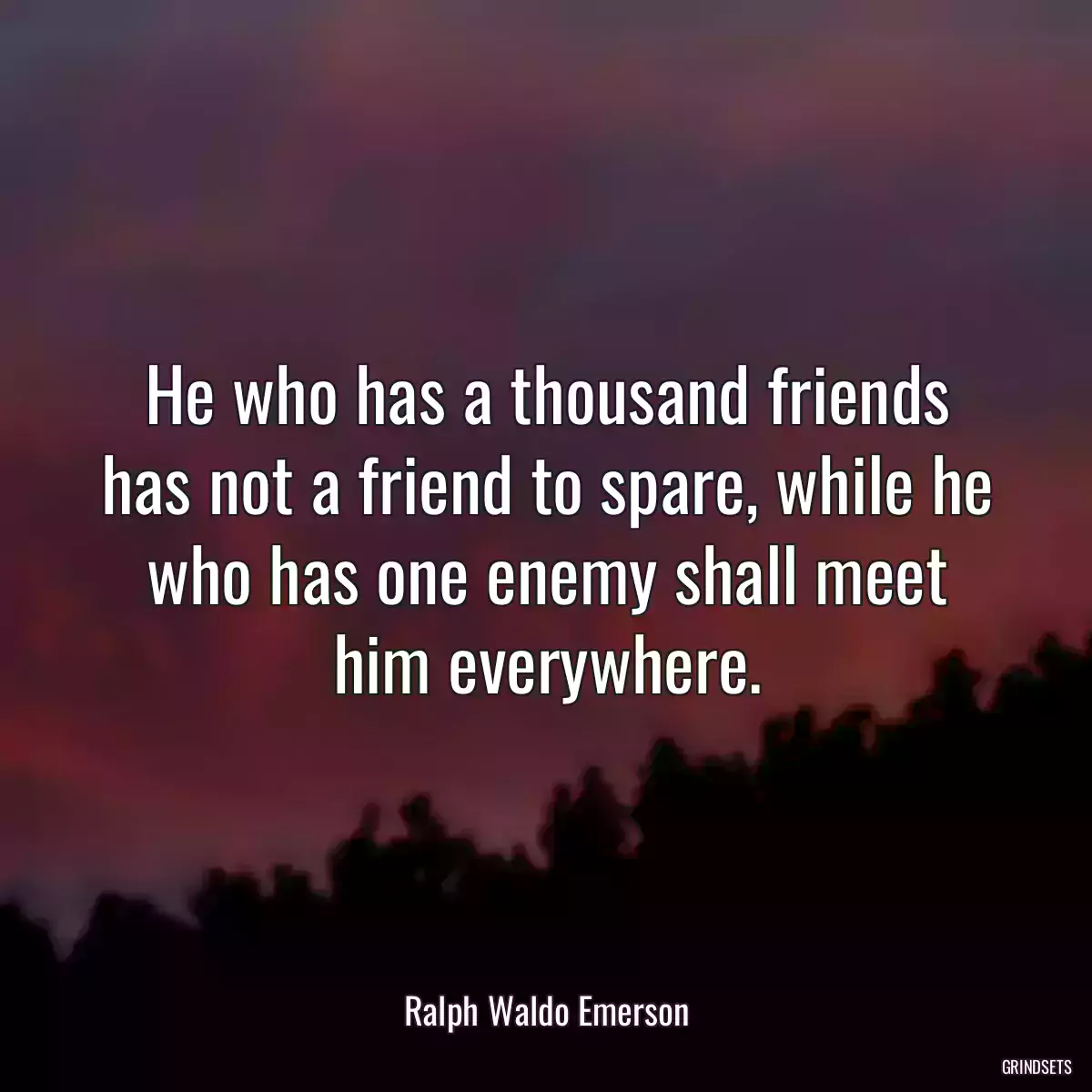 He who has a thousand friends has not a friend to spare, while he who has one enemy shall meet him everywhere.