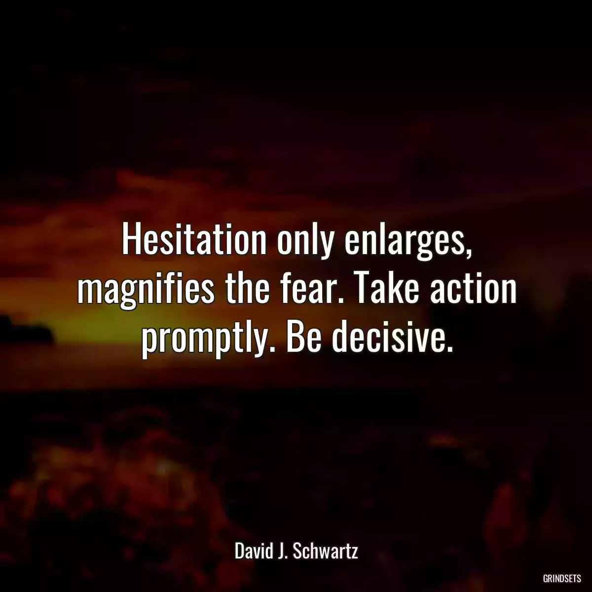 Hesitation only enlarges, magnifies the fear. Take action promptly. Be decisive.