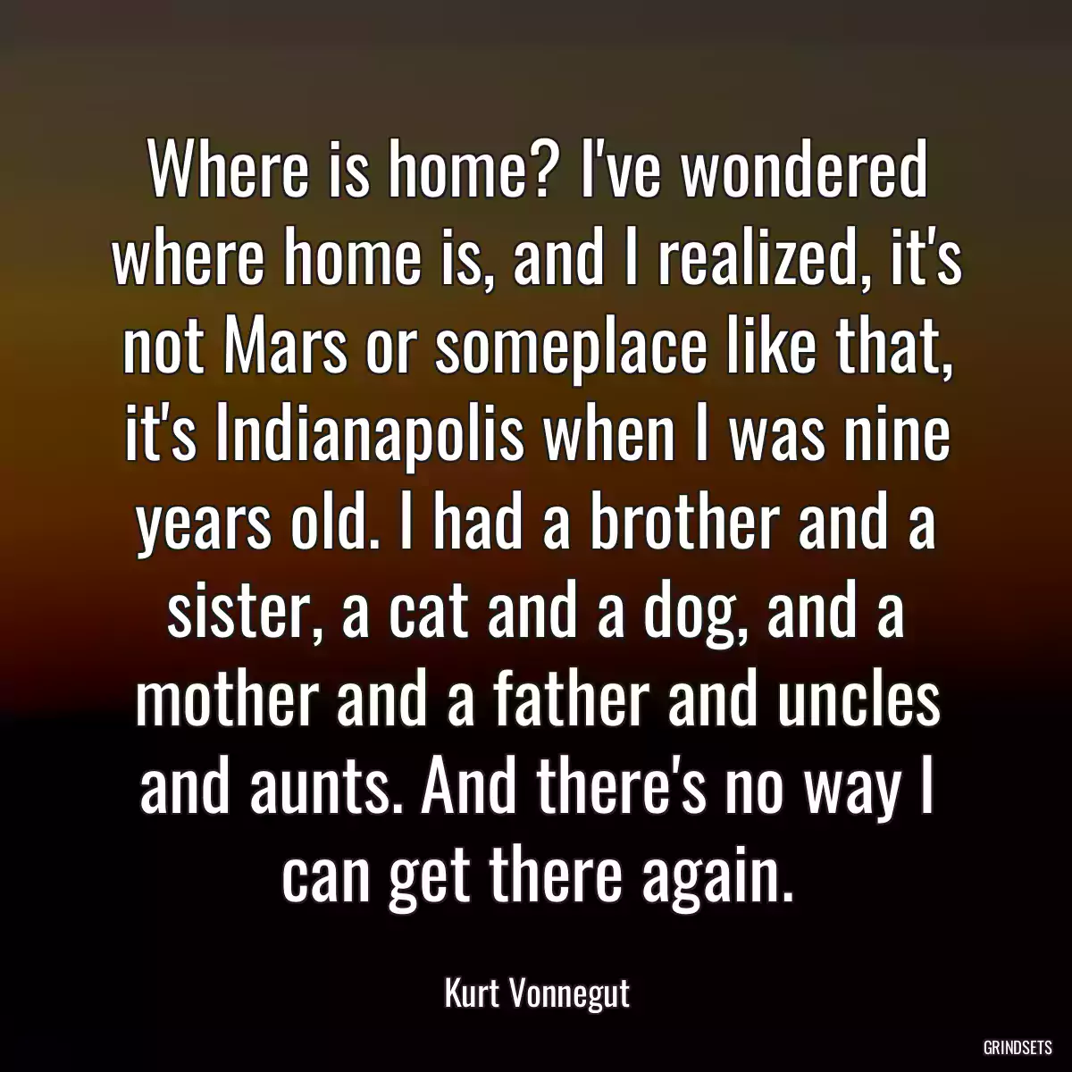 Where is home? I\'ve wondered where home is, and I realized, it\'s not Mars or someplace like that, it\'s Indianapolis when I was nine years old. I had a brother and a sister, a cat and a dog, and a mother and a father and uncles and aunts. And there\'s no way I can get there again.