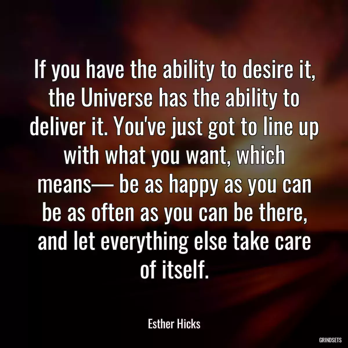 If you have the ability to desire it, the Universe has the ability to deliver it. You\'ve just got to line up with what you want, which means— be as happy as you can be as often as you can be there, and let everything else take care of itself.