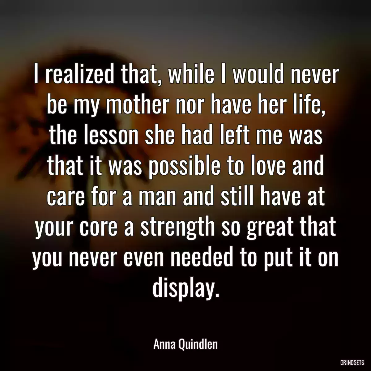 I realized that, while I would never be my mother nor have her life, the lesson she had left me was that it was possible to love and care for a man and still have at your core a strength so great that you never even needed to put it on display.