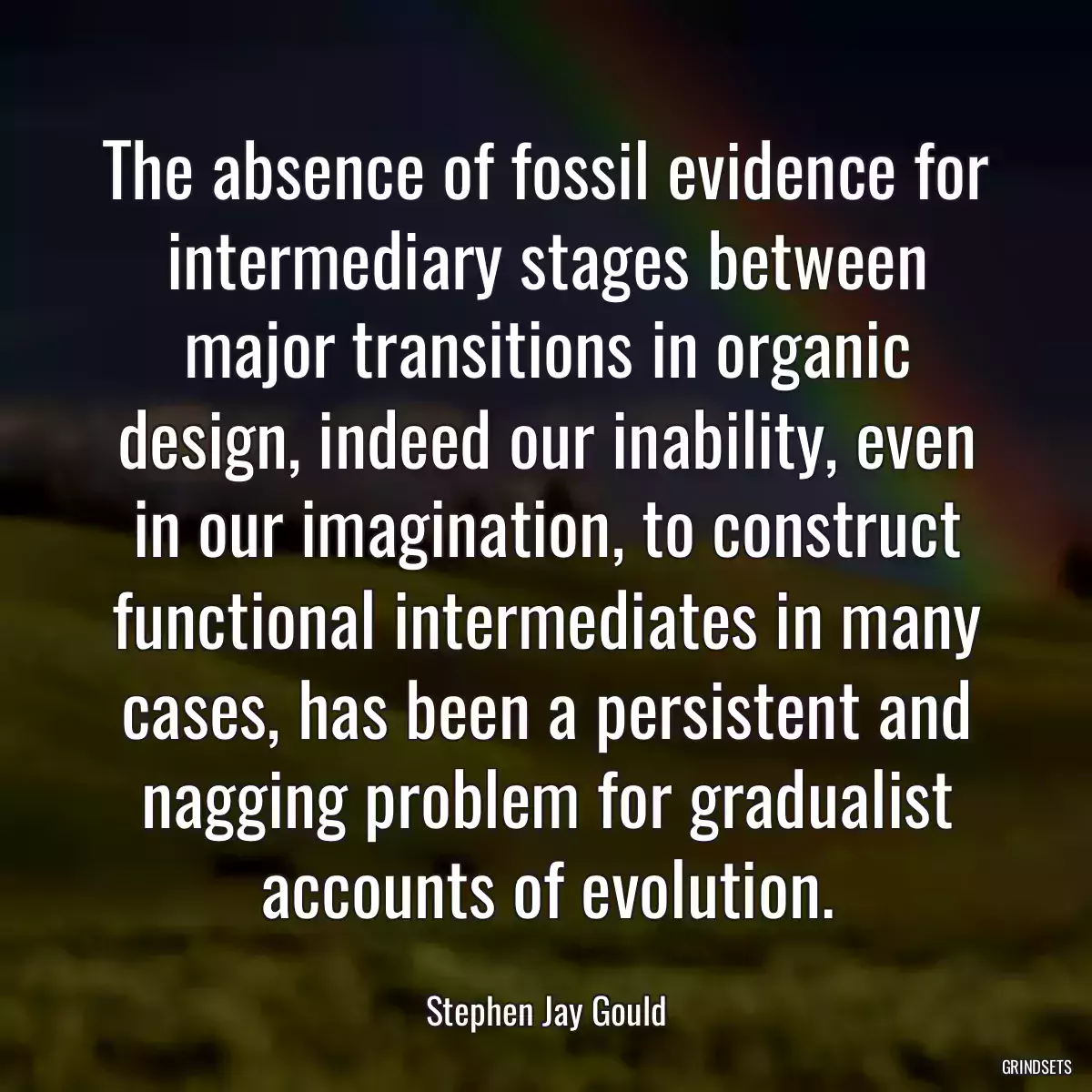 The absence of fossil evidence for intermediary stages between major transitions in organic design, indeed our inability, even in our imagination, to construct functional intermediates in many cases, has been a persistent and nagging problem for gradualist accounts of evolution.