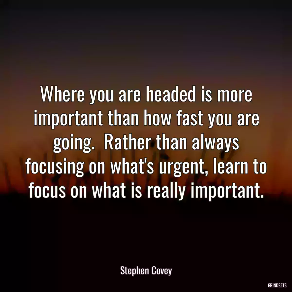 Where you are headed is more important than how fast you are going.  Rather than always focusing on what\'s urgent, learn to focus on what is really important.