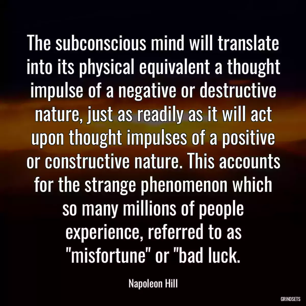 The subconscious mind will translate into its physical equivalent a thought impulse of a negative or destructive nature, just as readily as it will act upon thought impulses of a positive or constructive nature. This accounts for the strange phenomenon which so many millions of people experience, referred to as \