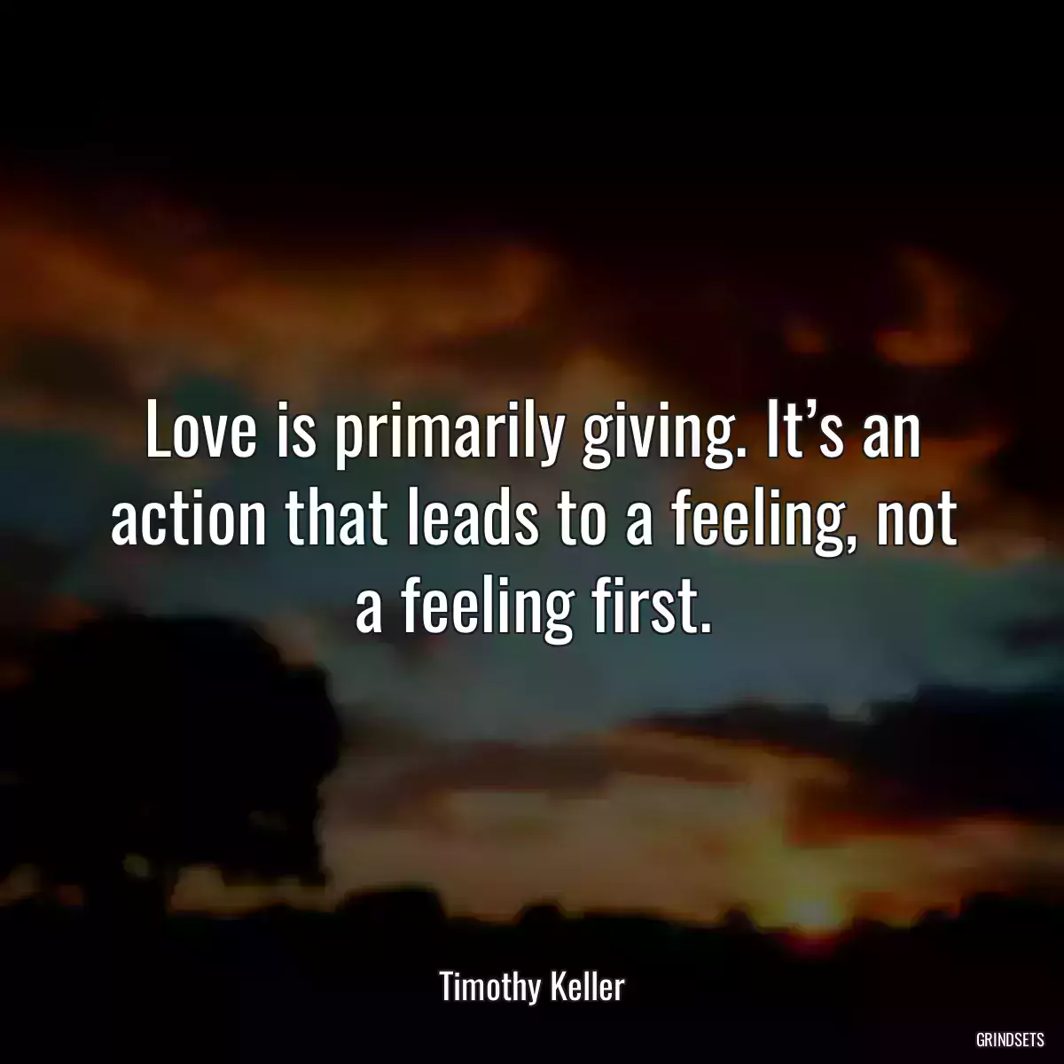 Love is primarily giving. It’s an action that leads to a feeling, not a feeling first.