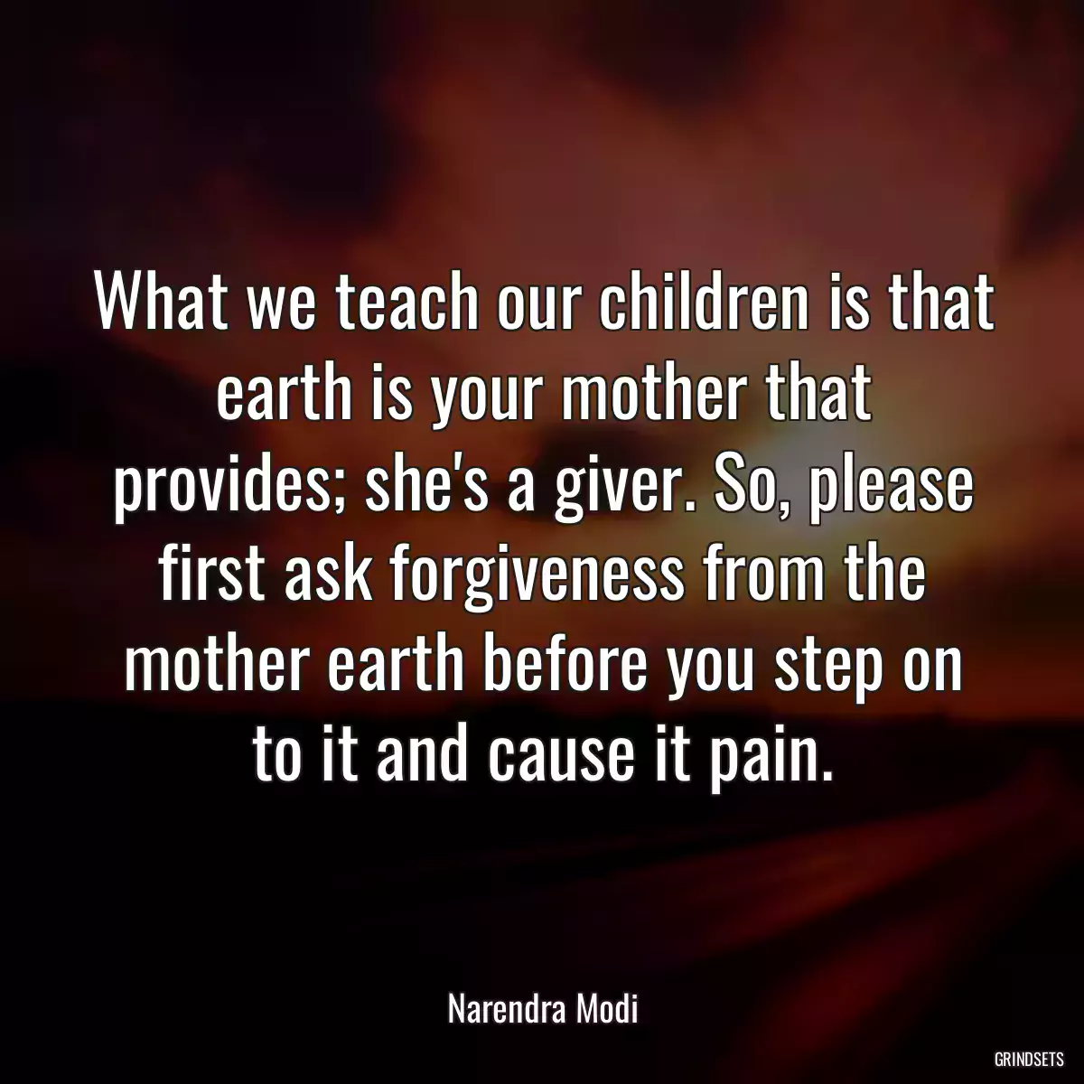 What we teach our children is that earth is your mother that provides; she\'s a giver. So, please first ask forgiveness from the mother earth before you step on to it and cause it pain.