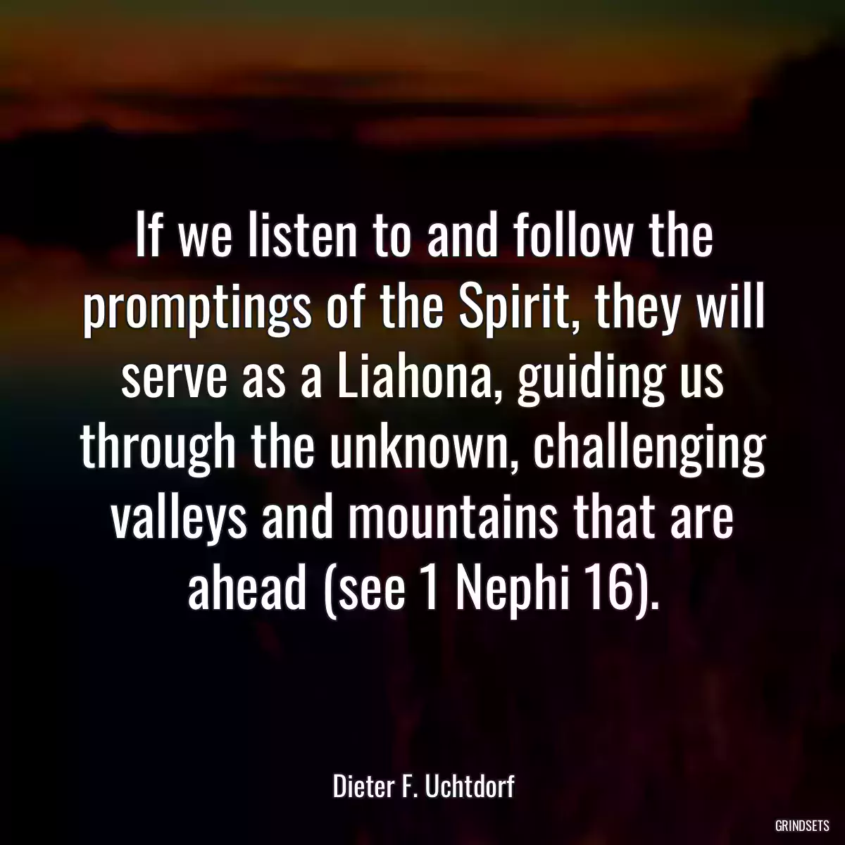 If we listen to and follow the promptings of the Spirit, they will serve as a Liahona, guiding us through the unknown, challenging valleys and mountains that are ahead (see 1 Nephi 16).