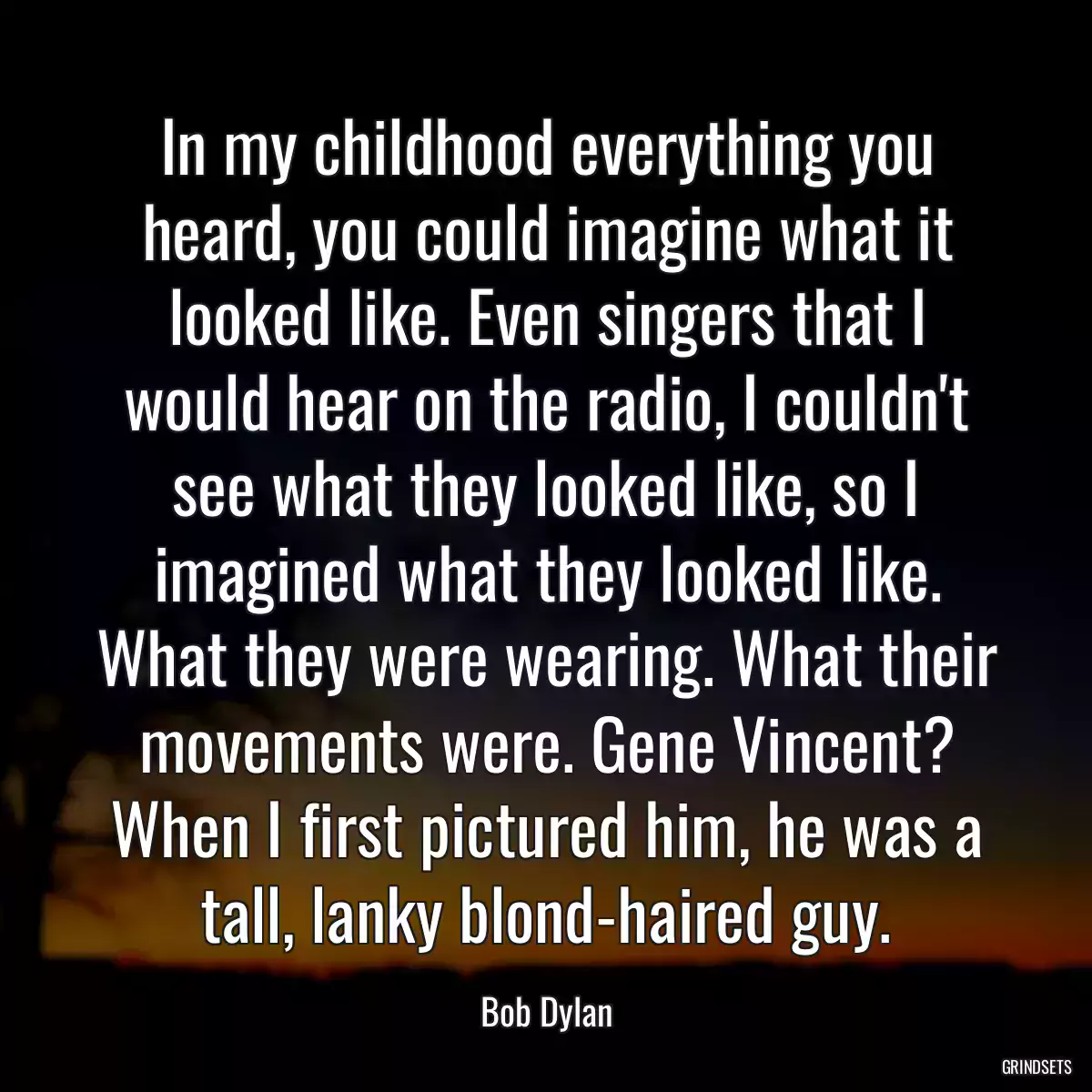 In my childhood everything you heard, you could imagine what it looked like. Even singers that I would hear on the radio, I couldn\'t see what they looked like, so I imagined what they looked like. What they were wearing. What their movements were. Gene Vincent? When I first pictured him, he was a tall, lanky blond-haired guy.