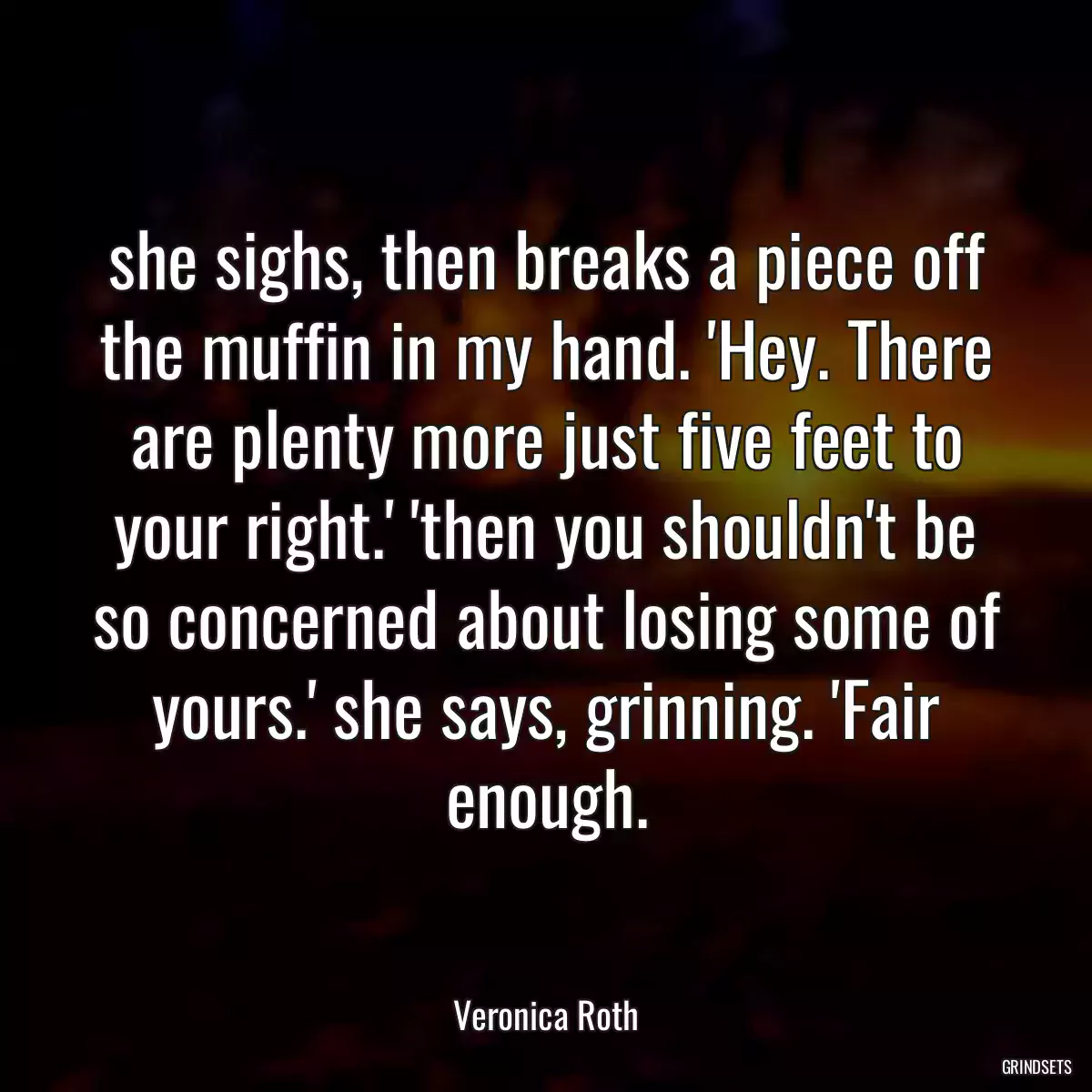 she sighs, then breaks a piece off the muffin in my hand. \'Hey. There are plenty more just five feet to your right.\' \'then you shouldn\'t be so concerned about losing some of yours.\' she says, grinning. \'Fair enough.