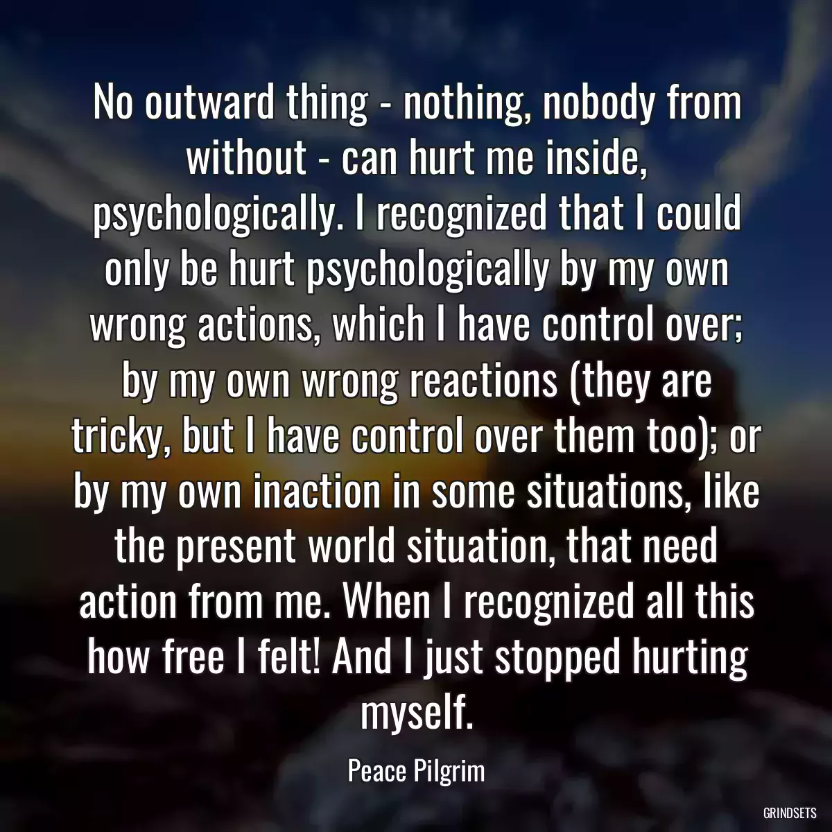 No outward thing - nothing, nobody from without - can hurt me inside, psychologically. I recognized that I could only be hurt psychologically by my own wrong actions, which I have control over; by my own wrong reactions (they are tricky, but I have control over them too); or by my own inaction in some situations, like the present world situation, that need action from me. When I recognized all this how free I felt! And I just stopped hurting myself.