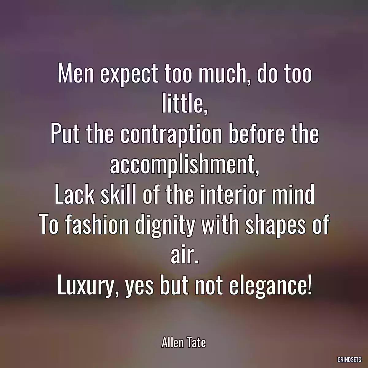 Men expect too much, do too little,
Put the contraption before the accomplishment,
Lack skill of the interior mind
To fashion dignity with shapes of air.
Luxury, yes but not elegance!